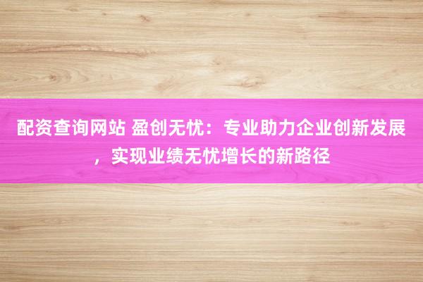 配资查询网站 盈创无忧：专业助力企业创新发展，实现业绩无忧增长的新路径