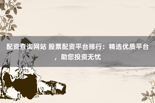 配资查询网站 股票配资平台排行：精选优质平台，助您投资无忧
