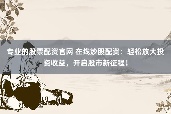 专业的股票配资官网 在线炒股配资：轻松放大投资收益，开启股市新征程！