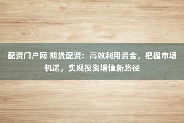 配资门户网 期货配资：高效利用资金，把握市场机遇，实现投资增值新路径
