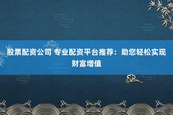股票配资公司 专业配资平台推荐：助您轻松实现财富增值