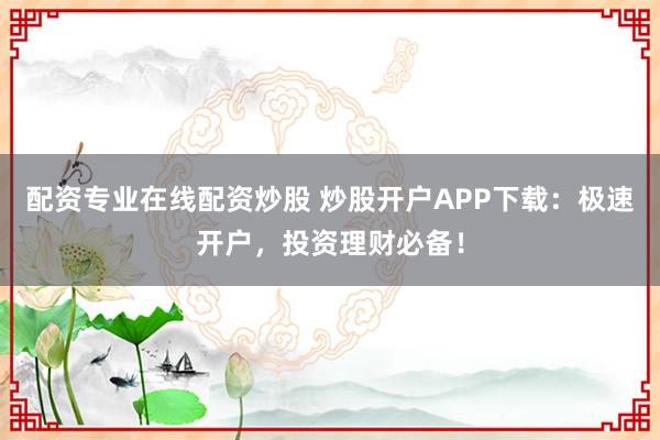 配资专业在线配资炒股 炒股开户APP下载：极速开户，投资理财必备！