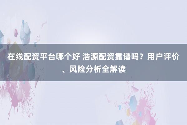 在线配资平台哪个好 浩源配资靠谱吗？用户评价、风险分析全解读