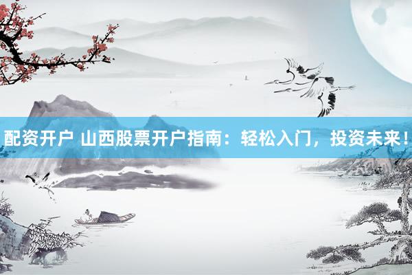 配资开户 山西股票开户指南：轻松入门，投资未来！