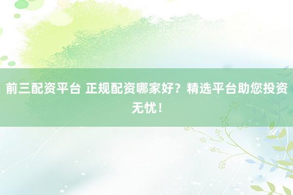 前三配资平台 正规配资哪家好？精选平台助您投资无忧！