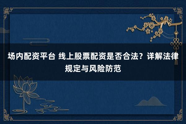 场内配资平台 线上股票配资是否合法？详解法律规定与风险防范