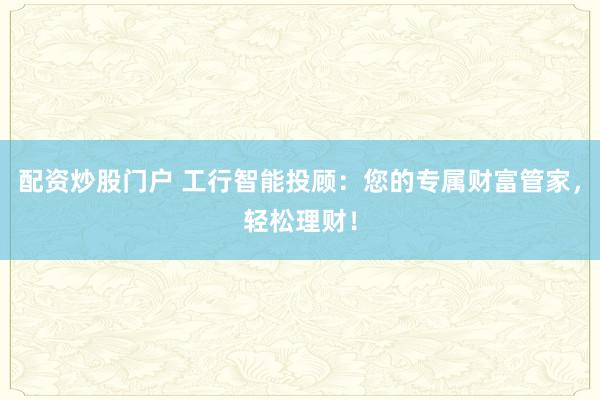 配资炒股门户 工行智能投顾：您的专属财富管家，轻松理财！