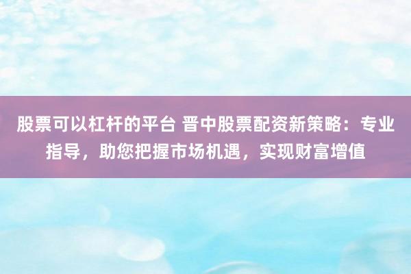 股票可以杠杆的平台 晋中股票配资新策略：专业指导，助您把握市场机遇，实现财富增值