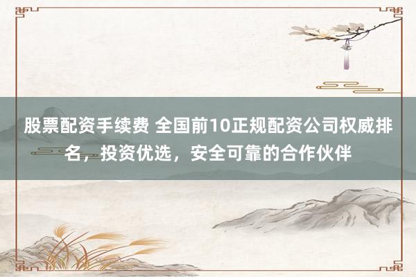 股票配资手续费 全国前10正规配资公司权威排名，投资优选，安全可靠的合作伙伴