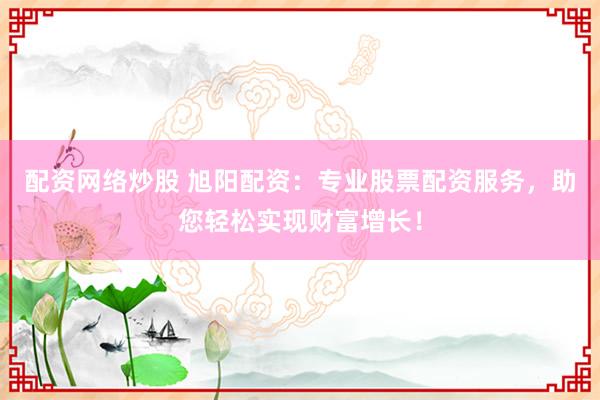 配资网络炒股 旭阳配资：专业股票配资服务，助您轻松实现财富增长！