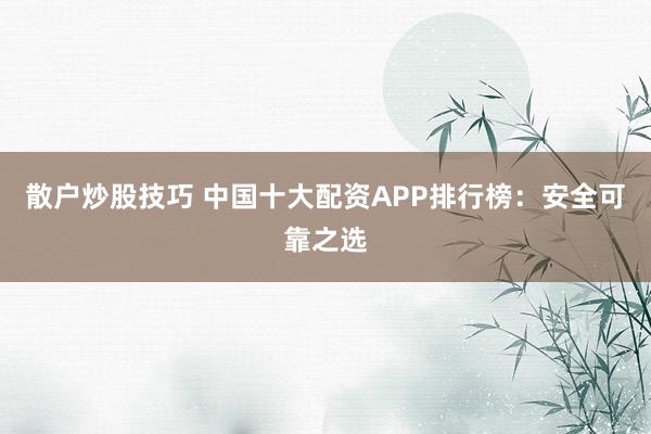 散户炒股技巧 中国十大配资APP排行榜：安全可靠之选
