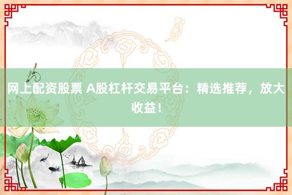 网上配资股票 A股杠杆交易平台：精选推荐，放大收益！