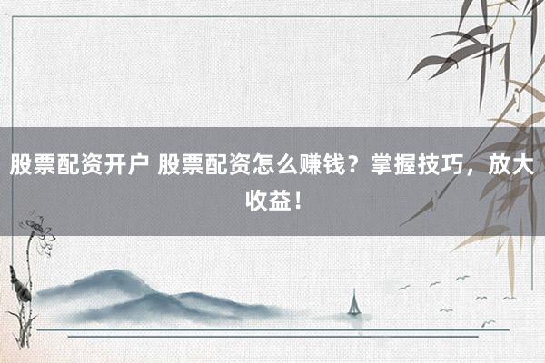 股票配资开户 股票配资怎么赚钱？掌握技巧，放大收益！