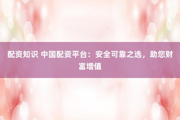 配资知识 中国配资平台：安全可靠之选，助您财富增值