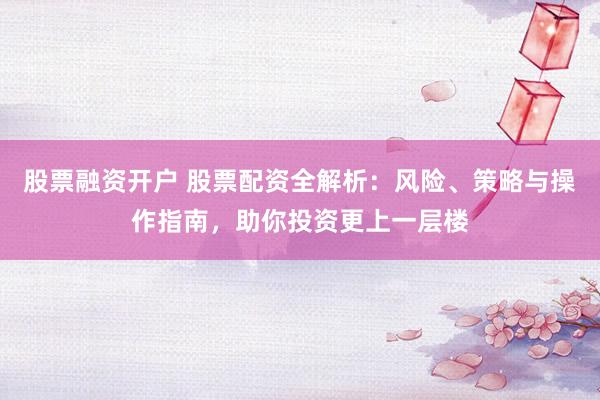 股票融资开户 股票配资全解析：风险、策略与操作指南，助你投资更上一层楼