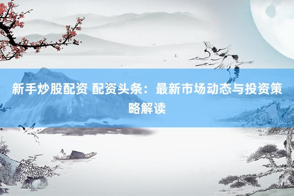 新手炒股配资 配资头条：最新市场动态与投资策略解读