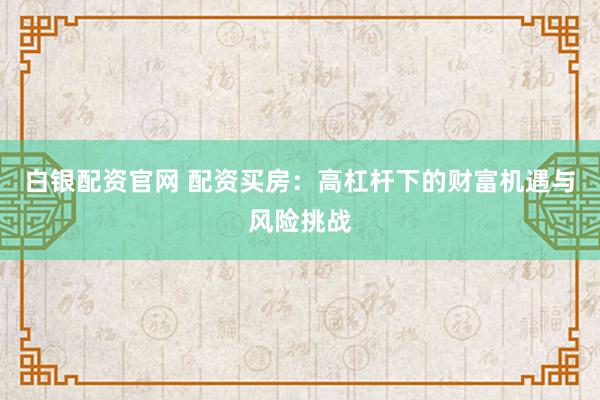 白银配资官网 配资买房：高杠杆下的财富机遇与风险挑战