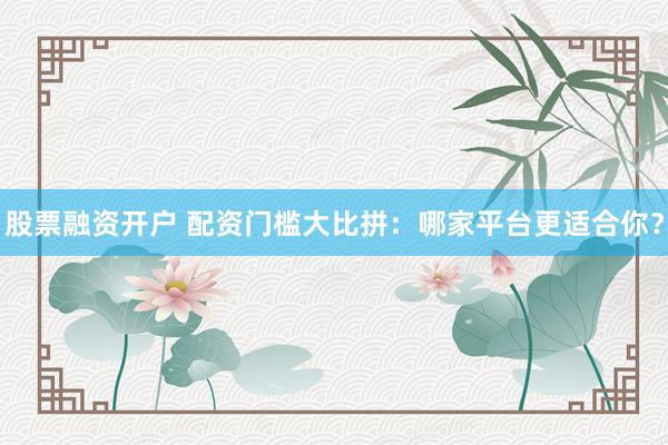 股票融资开户 配资门槛大比拼：哪家平台更适合你？