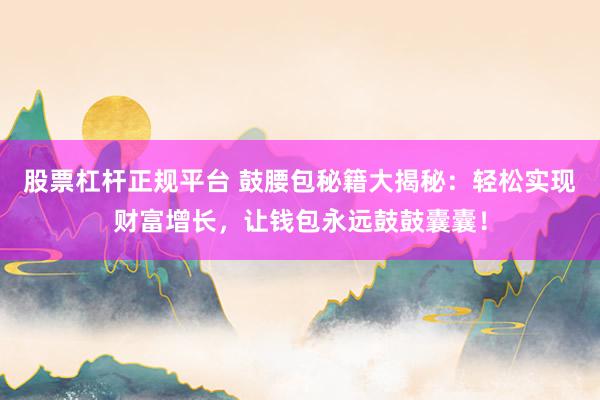股票杠杆正规平台 鼓腰包秘籍大揭秘：轻松实现财富增长，让钱包永远鼓鼓囊囊！