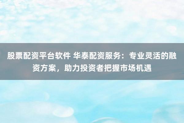 股票配资平台软件 华泰配资服务：专业灵活的融资方案，助力投资者把握市场机遇