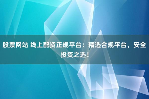 股票网站 线上配资正规平台：精选合规平台，安全投资之选！