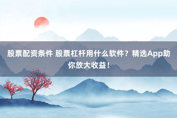股票配资条件 股票杠杆用什么软件？精选App助你放大收益！