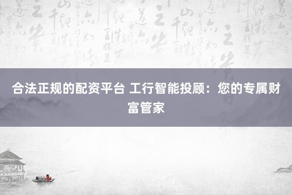 合法正规的配资平台 工行智能投顾：您的专属财富管家