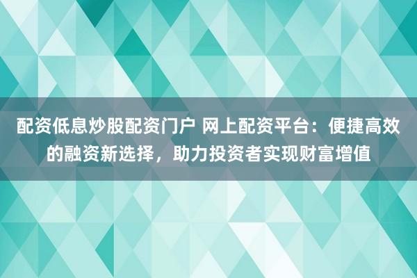配资低息炒股配资门户 网上配资平台：便捷高效的融资新选择，助力投资者实现财富增值
