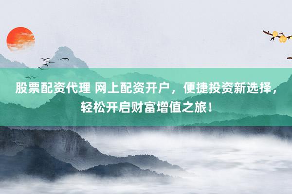 股票配资代理 网上配资开户，便捷投资新选择，轻松开启财富增值之旅！