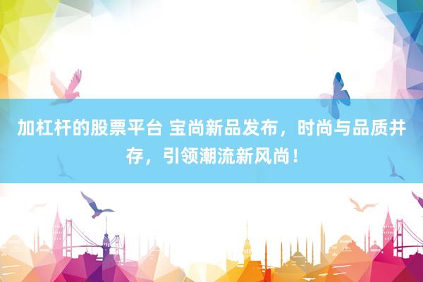 加杠杆的股票平台 宝尚新品发布，时尚与品质并存，引领潮流新风尚！
