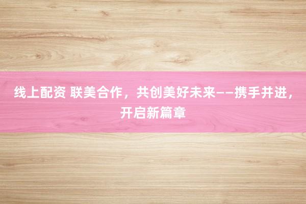 线上配资 联美合作，共创美好未来——携手并进，开启新篇章