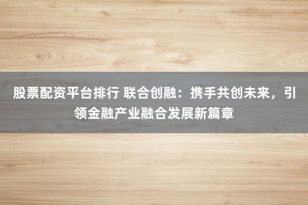股票配资平台排行 联合创融：携手共创未来，引领金融产业融合发展新篇章