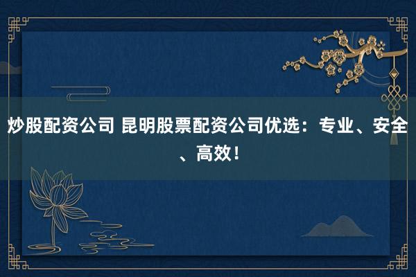 炒股配资公司 昆明股票配资公司优选：专业、安全、高效！