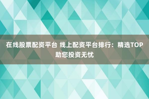 在线股票配资平台 线上配资平台排行：精选TOP助您投资无忧