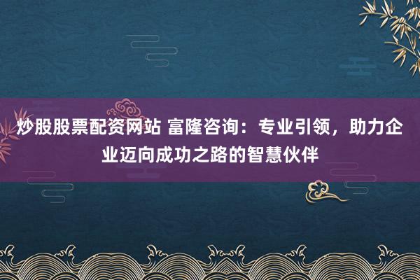 炒股股票配资网站 富隆咨询：专业引领，助力企业迈向成功之路的智慧伙伴