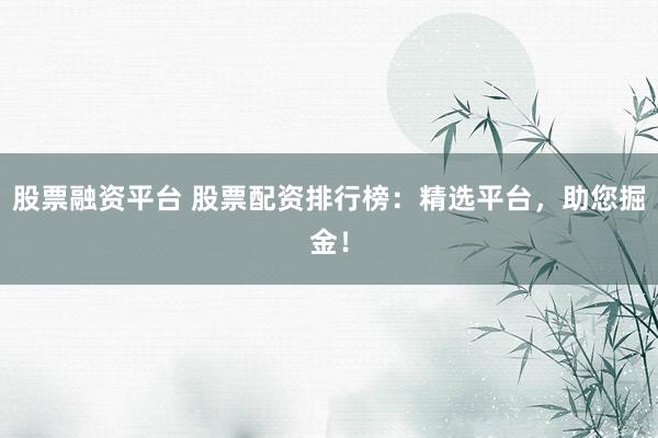 股票融资平台 股票配资排行榜：精选平台，助您掘金！