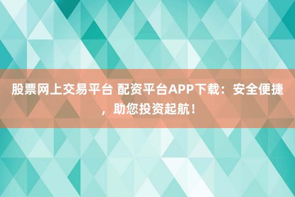 股票网上交易平台 配资平台APP下载：安全便捷，助您投资起航！