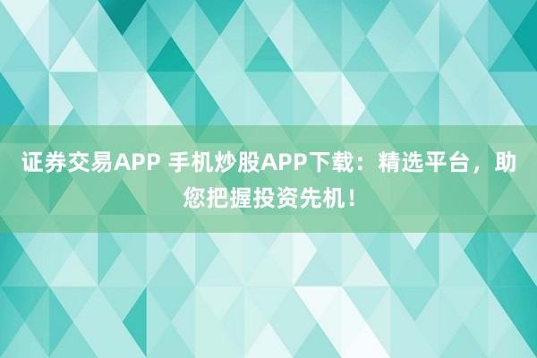 证券交易APP 手机炒股APP下载：精选平台，助您把握投资先机！