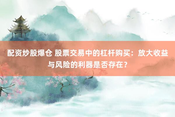 配资炒股爆仓 股票交易中的杠杆购买：放大收益与风险的利器是否存在？