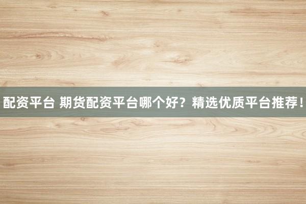 配资平台 期货配资平台哪个好？精选优质平台推荐！