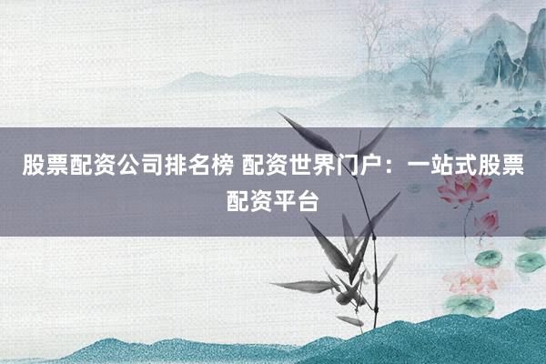 股票配资公司排名榜 配资世界门户：一站式股票配资平台