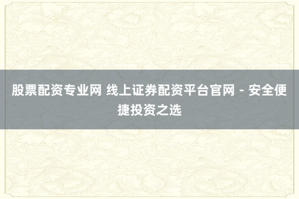 股票配资专业网 线上证券配资平台官网 - 安全便捷投资之选