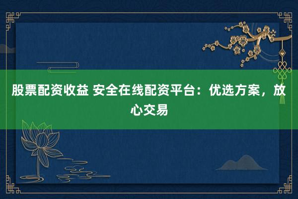 股票配资收益 安全在线配资平台：优选方案，放心交易