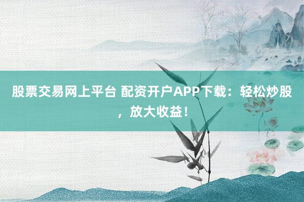 股票交易网上平台 配资开户APP下载：轻松炒股，放大收益！
