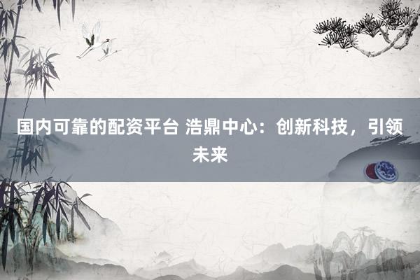国内可靠的配资平台 浩鼎中心：创新科技，引领未来