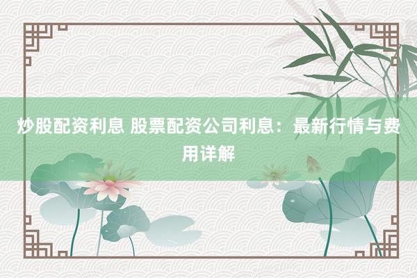 炒股配资利息 股票配资公司利息：最新行情与费用详解
