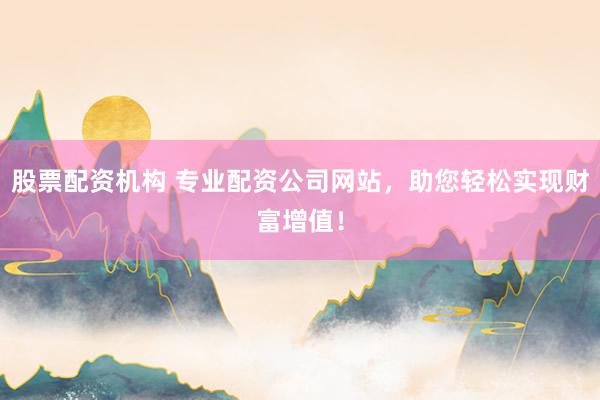 股票配资机构 专业配资公司网站，助您轻松实现财富增值！