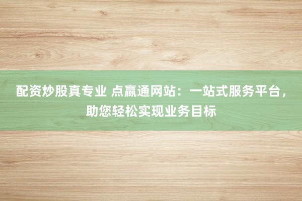 配资炒股真专业 点嬴通网站：一站式服务平台，助您轻松实现业务目标