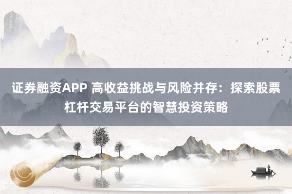证券融资APP 高收益挑战与风险并存：探索股票杠杆交易平台的智慧投资策略