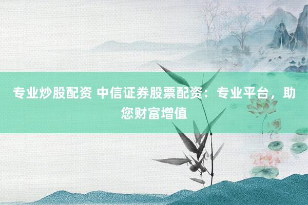 专业炒股配资 中信证券股票配资：专业平台，助您财富增值
